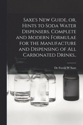 Saxe's new Guide, or, Hints to Soda Water Dispensers. Complete and Modern Formulae for the Manufacture and Dispensing of all Carbonated Drinks.. 1