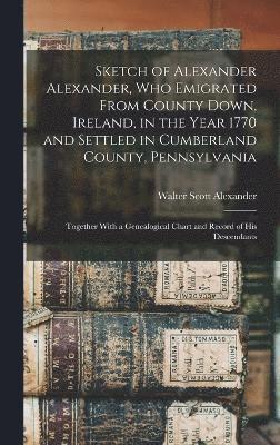 Sketch of Alexander Alexander, Who Emigrated From County Down, Ireland, in the Year 1770 and Settled in Cumberland County, Pennsylvania 1