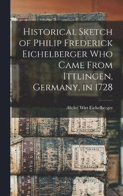 Historical Sketch of Philip Frederick Eichelberger who Came From Ittlingen, Germany, in 1728 1