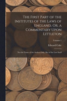 First Part of the Institutes of the Laws of England, Or, a Commentary Upon Littleton