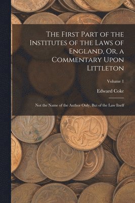 The First Part of the Institutes of the Laws of England, Or, a Commentary Upon Littleton 1