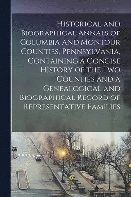 Historical and Biographical Annals of Columbia and Montour Counties, Pennsylvania, Containing a Concise History of the Two Counties and a Genealogical and Biographical Record of Representative 1