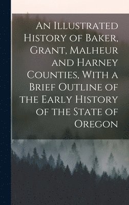 bokomslag An Illustrated History of Baker, Grant, Malheur and Harney Counties, With a Brief Outline of the Early History of the State of Oregon