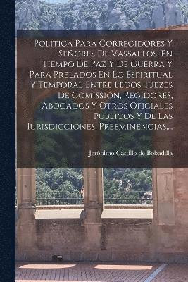 Politica Para Corregidores Y Señores De Vassallos, En Tiempo De Paz Y De Guerra Y Para Prelados En Lo Espiritual Y Temporal Entre Legos, Iuezes De Comission, Regidores, Abogados Y Otros Oficiales Publicos Y De Las Iurisdicciones, Preeminencias, ...