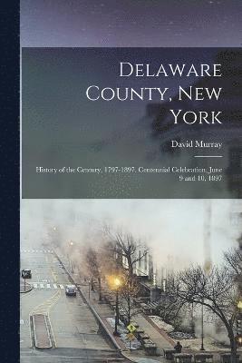 Delaware County, New York; History of the Century, 1797-1897. Centennial Celebration, June 9 and 10, 1897 1