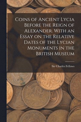 Coins of Ancient Lycia Before the Reign of Alexander. With an Essay on the Relative Dates of the Lycian Monuments in the British Museum 1