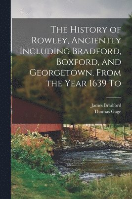 The History of Rowley, Anciently Including Bradford, Boxford, and Georgetown, From the Year 1639 To 1