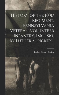 History of the 103d Regiment, Pennsylvania Veteran Volunteer Infantry, 1861-1865, by Luther S. Dickey .. 1