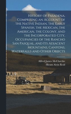Alfred James McClatchie, Hiram Alvin Reid - History of Pasadena, Comprising an Account of the Native Indian, the Early Spanish, the Mexican, the American, the Colony, and the Incorporated City, Occupancies of the Rancho San Pasqual, and its Adjacent Mountains, Canyons, Waterfalls and Other Objects, Inbunden