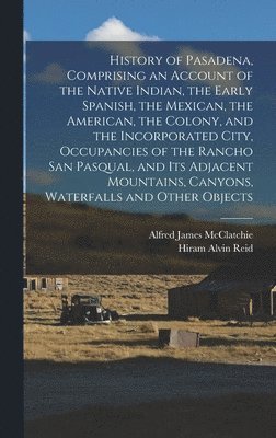 History of Pasadena, Comprising an Account of the Native Indian, the Early Spanish, the Mexican, the American, the Colony, and the Incorporated City, Occupancies of the Rancho San Pasqual, and its 1