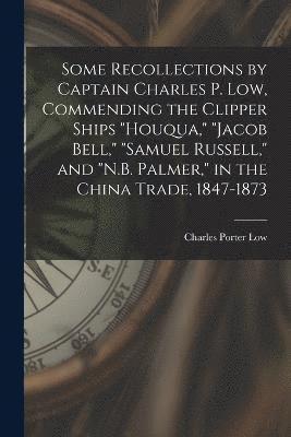 Some Recollections by Captain Charles P. Low, Commending the Clipper Ships &quot;Houqua,&quot; &quot;Jacob Bell,&quot; &quot;Samuel Russell,&quot; and &quot;N.B. Palmer,&quot; in the China Trade, 1