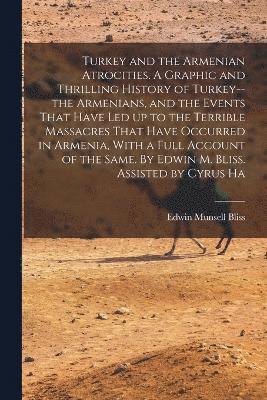 Turkey and the Armenian Atrocities. A Graphic and Thrilling History of Turkey--the Armenians, and the Events That Have led up to the Terrible Massacres That Have Occurred in Armenia, With a Full Account of the Same. By Edwin M. Bliss. Assisted by Cyrus Ha