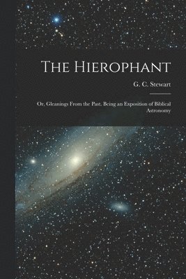 The Hierophant; or, Gleanings From the Past. Being an Exposition of Biblical Astronomy 1