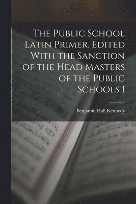The Public School Latin Primer. Edited With the Sanction of the Head Masters of the Public Schools I 1