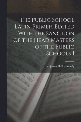 Public School Latin Primer. Edited With the Sanction of the Head Masters of the Public Schools I