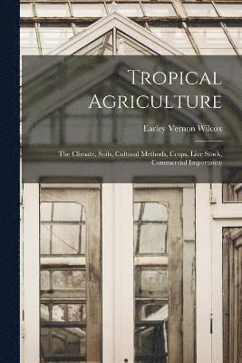 Tropical Agriculture; the Climate, Soils, Cultural Methods, Crops, Live Stock, Commercial Importance 1