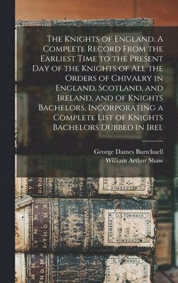 Knights of England. A Complete Record From the Earliest Time to the Present day of the Knights of all the Orders of Chivalry in England, Scotland, and Ireland, and of Knights Bachelors, Incorporating a Complete List of Knights Bachelors Dubbed in Irel