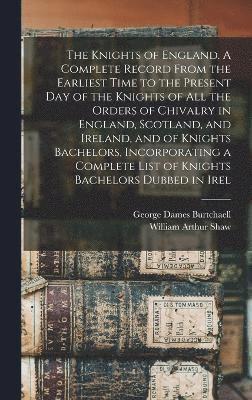The Knights of England. A Complete Record From the Earliest Time to the Present day of the Knights of all the Orders of Chivalry in England, Scotland, and Ireland, and of Knights Bachelors, 1