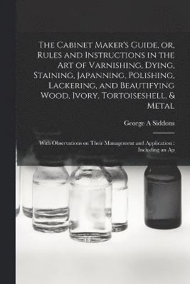 George A Siddons, George A. Siddons - Cabinet Maker's Guide, or, Rules and Instructions in the art of Varnishing, Dying, Staining, Japanning, Polishing, Lackering, and Beautifying Wood, Ivory, Tortoiseshell, & Metal, Häftad