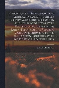 bokomslag History of the Regulators and Moderators and the Shelby County war in 1841 and 1842, in the Republic of Texas, With Facts and Incidents in the Early History of the Republic and State, From 1837 to ...