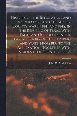 bokomslag History of the Regulators and Moderators and the Shelby County war in 1841 and 1842, in the Republic of Texas, With Facts and Incidents in the Early History of the Republic and State, From 1837 to ...