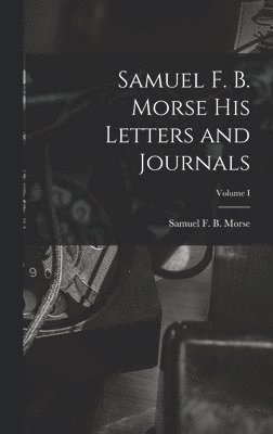 Samuel F. B. Morse His Letters and Journals; Volume I 1