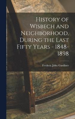 History of Wisbech and Neighborhood, During the Last Fifty Years - 1848-1898 1