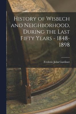 History of Wisbech and Neighborhood, During the Last Fifty Years - 1848-1898 1