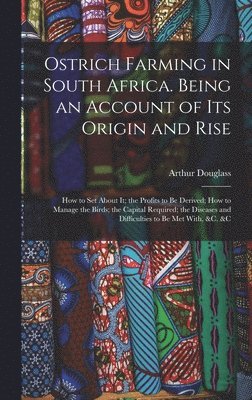 Ostrich Farming in South Africa. Being an Account of its Origin and Rise; how to set About it; the Profits to be Derived; how to Manage the Birds; the Capital Required; the Diseases and Difficulties 1