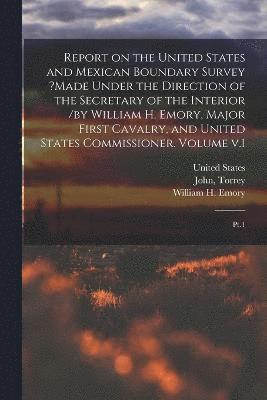 Report on the United States and Mexican Boundary Survey ?made Under the Direction of the Secretary of the Interior /by William H. Emory, Major First Cavalry, and United States Commissioner. Volume v.1 1