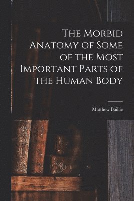 Matthew Baillie - Morbid Anatomy of Some of the Most Important Parts of the Human Body, Häftad