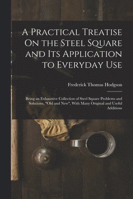 A Practical Treatise On the Steel Square and Its Application to Everyday Use 1