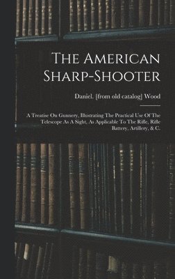 bokomslag The American Sharp-shooter; A Treatise On Gunnery, Illustrating The Practical Use Of The Telescope As A Sight, As Applicable To The Rifle, Rifle Battery, Artillery, & C.