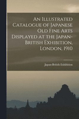 bokomslag Illustrated Catalogue of Japanese old Fine Arts Displayed at the Japan-British Exhibition, London, 1910
