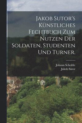 Johann Scheible, Jakob Sutor - Jakob Sutor's Künstliches Fechtbuch zum Nutzen der Soldaten, Studenten und Turner., Häftad