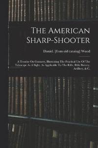 bokomslag The American Sharp-shooter; A Treatise On Gunnery, Illustrating The Practical Use Of The Telescope As A Sight, As Applicable To The Rifle, Rifle Battery, Artillery, & C.