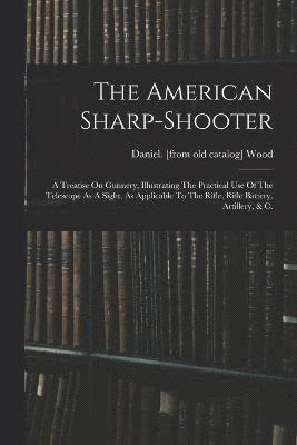 The American Sharp-shooter; A Treatise On Gunnery, Illustrating The Practical Use Of The Telescope As A Sight, As Applicable To The Rifle, Rifle Battery, Artillery, & C. 1