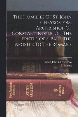 The Homilies Of St. John Chrysostom, Archbishop Of Constantinople, On The Epistle Of S. Paul The Apostle To The Romans 1