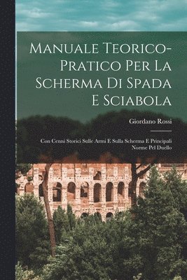Manuale Teorico-Pratico Per La Scherma Di Spada E Sciabola: Con Cenni Storici Sulle Armi E Sulla Scherma E Principali Norme Pel Duello