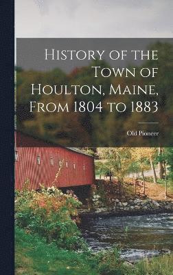 History of the Town of Houlton, Maine, From 1804 to 1883 1