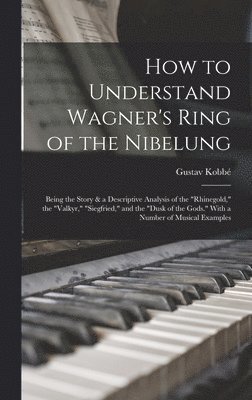 How to Understand Wagner's Ring of the Nibelung; Being the Story & a Descriptive Analysis of the &quot;Rhinegold,&quot; the &quot;Valkyr,&quot; &quot;Siegfried,&quot; and the &quot;Dusk of the 1