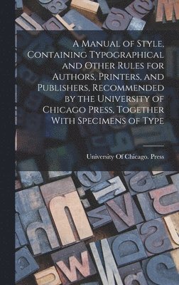 Manual of Style, Containing Typographical and Other Rules for Authors, Printers, and Publishers, Recommended by the University of Chicago Press, Together With Specimens of Type