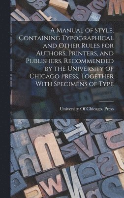 A Manual of Style, Containing Typographical and Other Rules for Authors, Printers, and Publishers, Recommended by the University of Chicago Press, Together With Specimens of Type 1