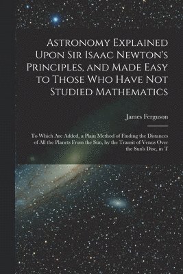 James Ferguson - Astronomy Explained Upon Sir Isaac Newton's Principles, and Made Easy to Those Who Have Not Studied Mathematics, Häftad