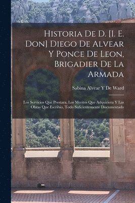 bokomslag Historia De D. [I. E. Don] Diego De Alvear Y Ponce De Leon, Brigadier De La Armada: Los Servicios Que Prestara, Los Meritos Que Adquiriera Y Las Obras