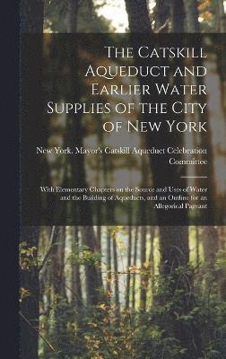 The Catskill Aqueduct and Earlier Water Supplies of the City of New York; With Elementary Chapters on the Source and Uses of Water and the Building of Aqueducts, and an Outline for an Allegorical 1