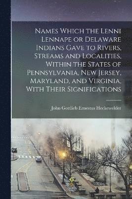 Names Which the Lenni Lennape or Delaware Indians Gave to Rivers, Streams and Localities, Within the States of Pennsylvania, New Jersey, Maryland, and Virginia, With Their Significations 1