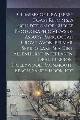 Glimpses of New Jersey Coast Resorts. A Collection of Choice Photographic Views of Asbury Park, Ocean Grove, Avon, Belmar, Spring Lake, Sea Girt, Allenhurst, Interlaken, Deal, Elberon, Hollywood, Monmoutn Beach, Sandy Hook, Etc