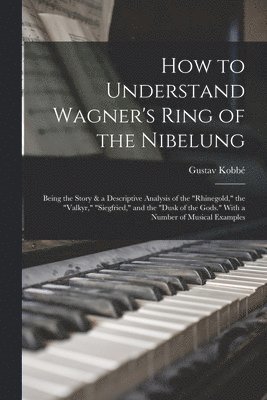Gustav Kobbé - How to Understand Wagner's Ring of the Nibelung; Being the Story & a Descriptive Analysis of the "Rhinegold," the "Valkyr," "Siegfried," and the "Dusk of the Gods." With a Number of Musical Examples, Häftad