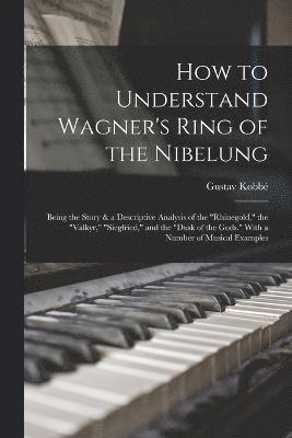 How to Understand Wagner's Ring of the Nibelung; Being the Story & a Descriptive Analysis of the &quot;Rhinegold,&quot; the &quot;Valkyr,&quot; &quot;Siegfried,&quot; and the &quot;Dusk of the 1